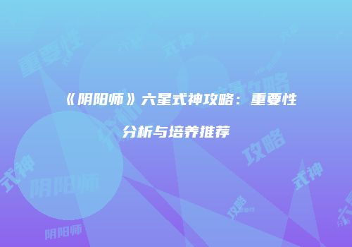《阴阳师》六星式神攻略：重要性分析与培养推荐