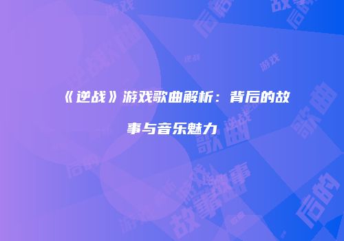 《逆战》游戏歌曲解析：背后的故事与音乐魅力