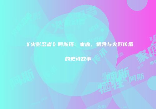 《火影忍者》阿斯玛：家庭、牺牲与火影传承的史诗故事