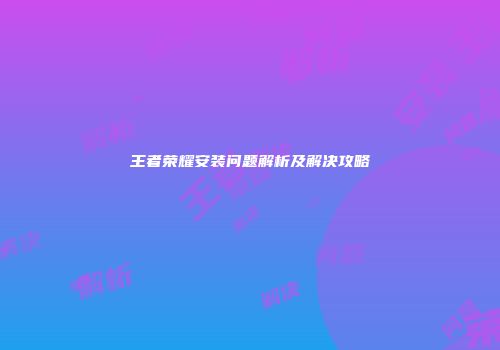 王者荣耀安装问题解析及解决攻略