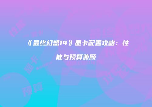 《最终幻想14》显卡配置攻略：性能与预算兼顾