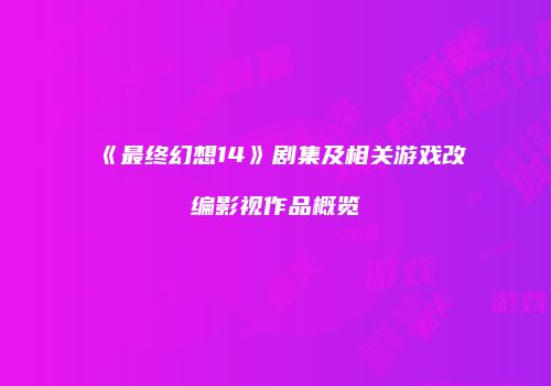 《最终幻想14》剧集及相关游戏改编影视作品概览