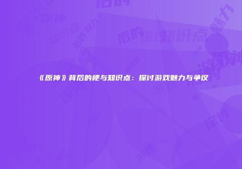 《原神》背后的梗与知识点：探讨游戏魅力与争议