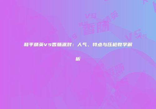 和平精英VS香肠派对：人气、特点与压枪教学解析