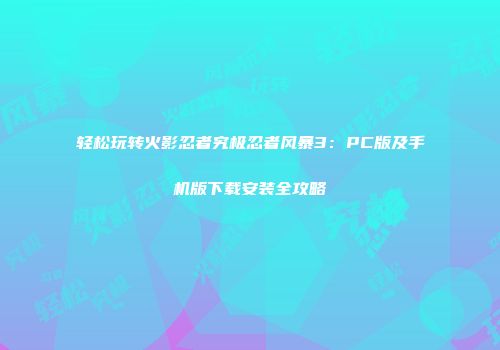 轻松玩转火影忍者究极忍者风暴3：PC版及手机版下载安装全攻略