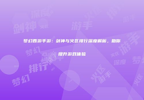 梦幻西游手游：剑神与火区排行深度解析，助你提升游戏体验