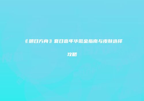 《明日方舟》夏日嘉年华氪金指南与皮肤选择攻略