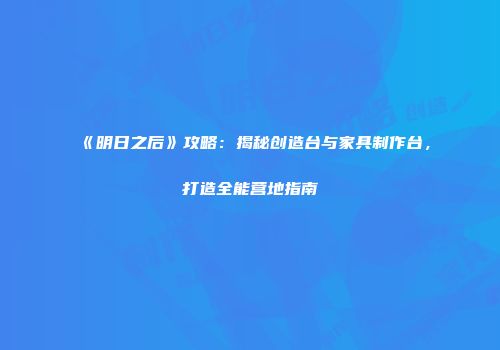 《明日之后》攻略：揭秘创造台与家具制作台，打造全能营地指南