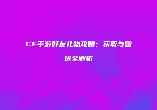 CF手游好友礼物攻略：获取与赠送全解析