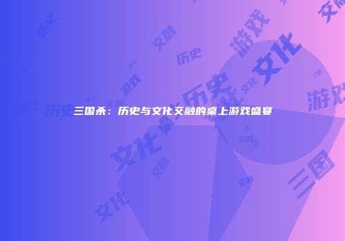 三国杀：历史与文化交融的桌上游戏盛宴
