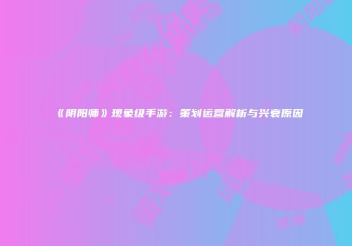 《阴阳师》现象级手游：策划运营解析与兴衰原因