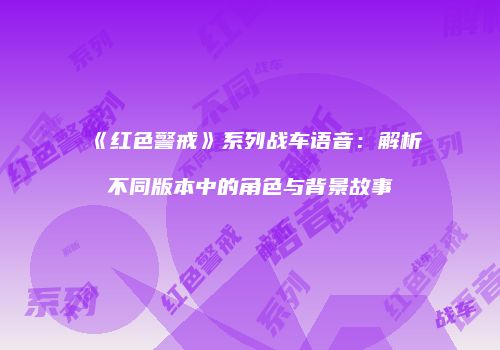 《红色警戒》系列战车语音：解析不同版本中的角色与背景故事