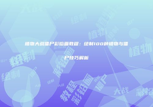 植物大战僵尸彩铅画教程：绘制100种植物与僵尸技巧解析