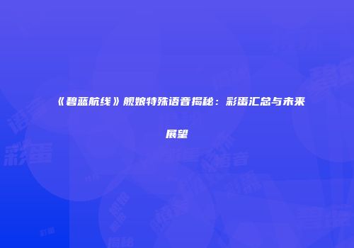 《碧蓝航线》舰娘特殊语音揭秘：彩蛋汇总与未来展望