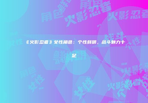 《火影忍者》女性角色：个性鲜明，战斗魅力十足