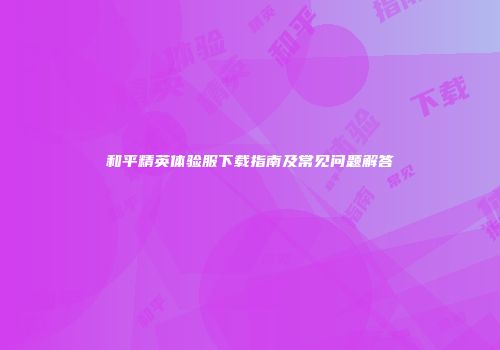 和平精英体验服下载指南及常见问题解答