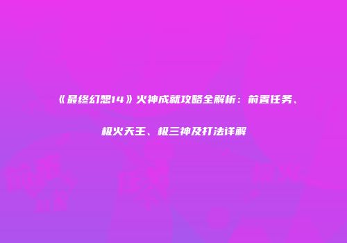 《最终幻想14》火神成就攻略全解析：前置任务、极火天王、极三神及打法详解
