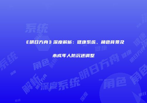 《明日方舟》深度解析：健康系统、角色背景及未成年人防沉迷调整
