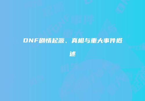 DNF剧情起源、真相与重大事件概述