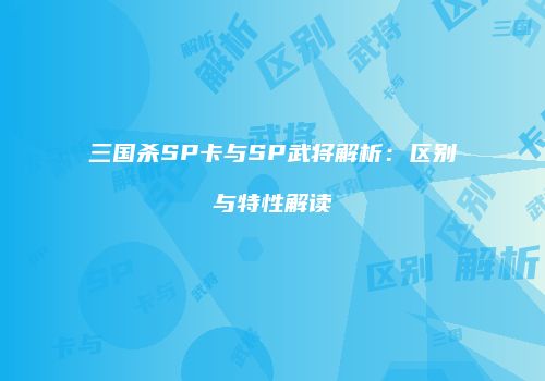 三国杀SP卡与SP武将解析：区别与特性解读