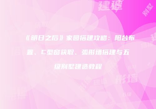 《明日之后》家园搭建攻略：阳台布置、C型窗获取、弧形墙搭建与五级别墅建造教程