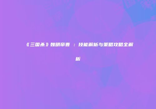 《三国杀》魏明帝曹叡：技能解析与策略攻略全解析