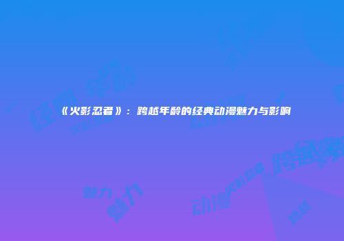 《火影忍者》：跨越年龄的经典动漫魅力与影响