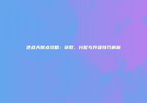 逆战天赋点攻略：获取、分配与升级技巧解析