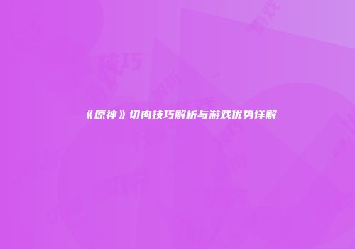 《原神》切肉技巧解析与游戏优势详解