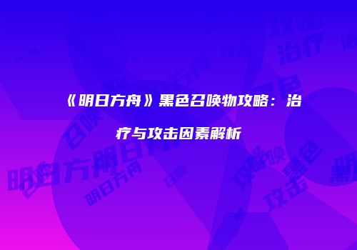 《明日方舟》黑色召唤物攻略：治疗与攻击因素解析