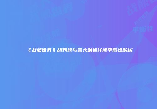 《战舰世界》战列舰与意大利巡洋舰平衡性解析