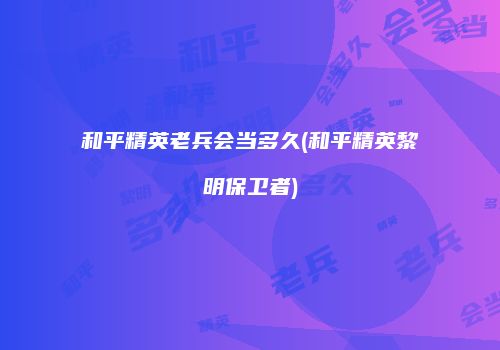 和平精英老兵会当多久(和平精英黎明保卫者)
