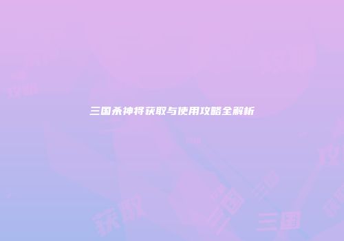 三国杀神将获取与使用攻略全解析