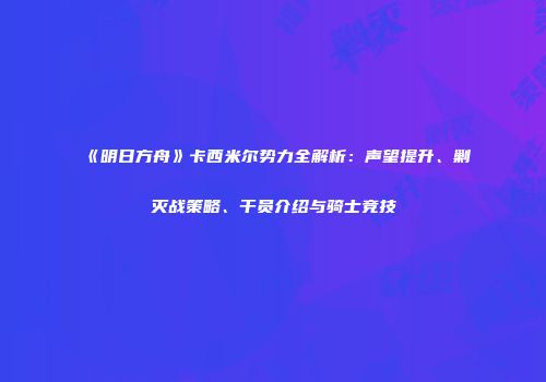 《明日方舟》卡西米尔势力全解析：声望提升、剿灭战策略、干员介绍与骑士竞技