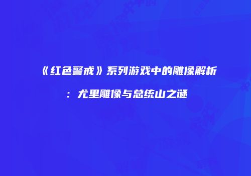 《红色警戒》系列游戏中的雕像解析：尤里雕像与总统山之谜