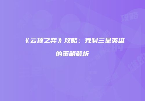 《云顶之弈》攻略：克制三星英雄的策略解析