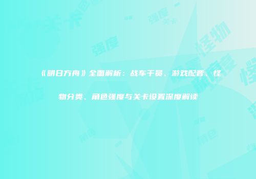 《明日方舟》全面解析：战车干员、游戏配音、怪物分类、角色强度与关卡设置深度解读