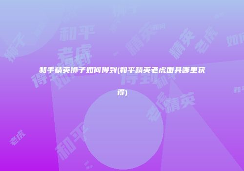和平精英狮子如何得到(和平精英老虎面具哪里获得)