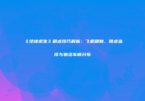 《绝地求生》刷点技巧解析：飞机刷新、跳点选择与物资车辆分布