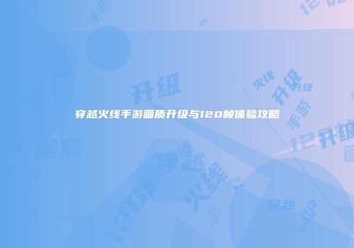 穿越火线手游画质升级与120帧体验攻略