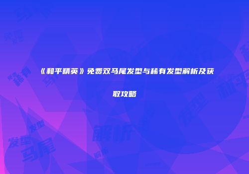 《和平精英》免费双马尾发型与稀有发型解析及获取攻略