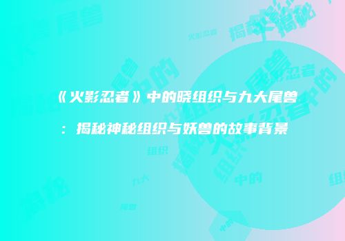 《火影忍者》中的晓组织与九大尾兽：揭秘神秘组织与妖兽的故事背景