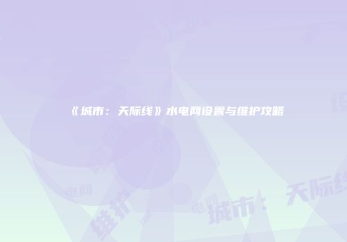 《城市：天际线》水电网设置与维护攻略