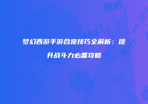梦幻西游手游合宠技巧全解析：提升战斗力必备攻略