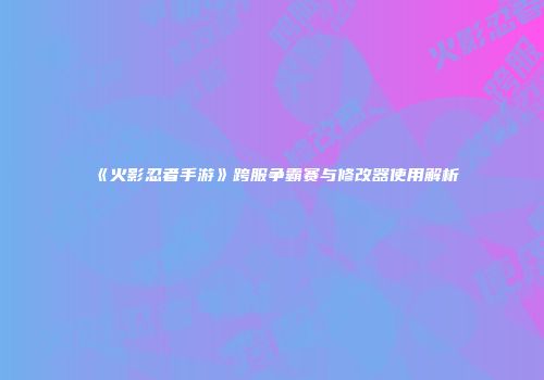 《火影忍者手游》跨服争霸赛与修改器使用解析
