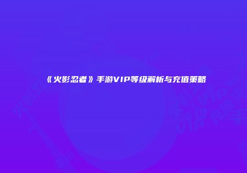 《火影忍者》手游VIP等级解析与充值策略