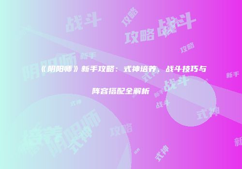 《阴阳师》新手攻略：式神培养、战斗技巧与阵容搭配全解析