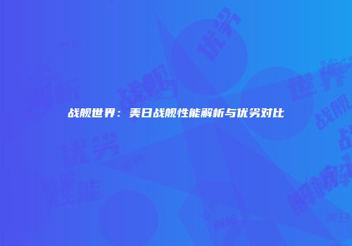 战舰世界：美日战舰性能解析与优劣对比