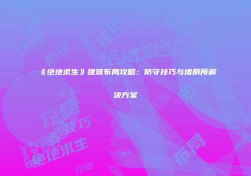 《绝地求生》建筑布局攻略：防守技巧与堵厕所解决方案
