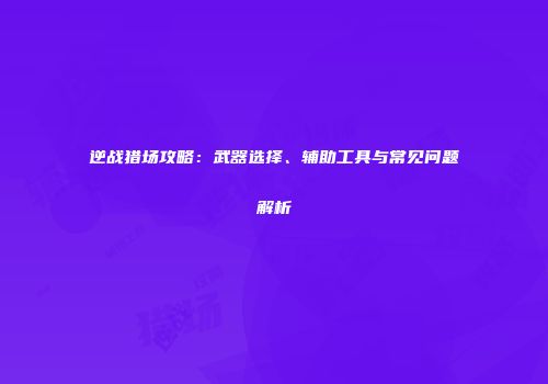 逆战猎场攻略：武器选择、辅助工具与常见问题解析